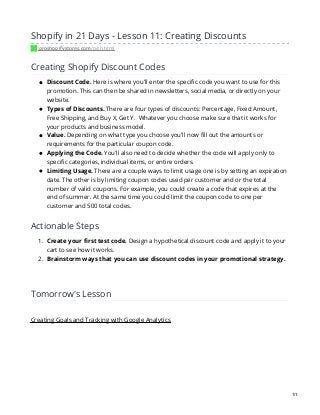 Shopify in 21 Days - Lesson 11: Creating Discounts
proshopifystores.com/p/sh.html
Creating Shopify Discount Codes
Discount Code. Here is where you'll enter the specific code you want to use for this
promotion. This can then be shared in newsletters, social media, or directly on your
website.
Types of Discounts. There are four types of discounts: Percentage, Fixed Amount,
Free Shipping, and Buy X, Get Y. Whatever you choose make sure that it works for
your products and business model.
Value. Depending on what type you choose you'll now fill out the amounts or
requirements for the particular coupon code.
Applying the Code. You'll also need to decide whether the code will apply only to
specific categories, individual items, or entire orders.
Limiting Usage. There are a couple ways to limit usage one is by setting an expiration
date. The other is by limiting coupon codes used per customer and or the total
number of valid coupons. For example, you could create a code that expires at the
end of summer. At the same time you could limit the coupon code to one per
customer and 500 total codes.
Actionable Steps
1. Create your first test code. Design a hypothetical discount code and apply it to your
cart to see how it works.
2. Brainstorm ways that you can use discount codes in your promotional strategy.
Tomorrow's Lesson
Creating Goals and Tracking with Google Analytics
1/1
 