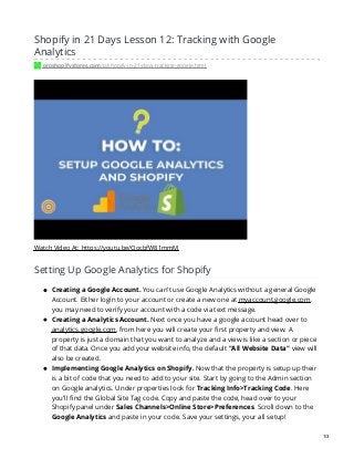 Shopify in 21 Days Lesson 12: Tracking with Google
Analytics
proshopifystores.com/p/shopify-in-21-days-tracking-google.html
Watch Video At: https://youtu.be/OocbfW81mmM
Setting Up Google Analytics for Shopify
Creating a Google Account. You can't use Google Analytics without a general Google
Account. Either login to your account or create a new one at myaccount.google.com.
you may need to verify your account with a code via text message.
Creating a Analytics Account. Next once you have a google account head over to
analytics.google.com, from here you will create your first property and view. A
property is just a domain that you want to analyze and a view is like a section or piece
of that data. Once you add your website info, the default "All Website Data" view will
also be created.
Implementing Google Analytics on Shopify. Now that the property is setup up their
is a bit of code that you need to add to your site. Start by going to the Admin section
on Google analytics. Under properties look for Tracking Info>Tracking Code. Here
you'll find the Global Site Tag code. Copy and paste the code, head over to your
Shopify panel under Sales Channels>Online Store>Preferences. Scroll down to the
Google Analytics and paste in your code. Save your settings, your all setup!
1/3
 