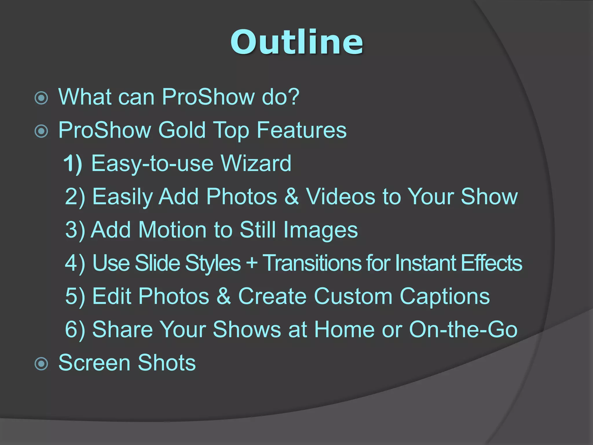 OutlineWhat can ProShow do?ProShow Gold Top Features 	 1)  Easy-to-use Wizard    2)Easily Add Photos & Videos to Your Show3) Add Motion to Still Images    4) Use Slide Styles + Transitions for Instant Effects     5) Edit Photos & Create Custom Captions     6) Share Your Shows at Home or On-the-GoScreen Shots