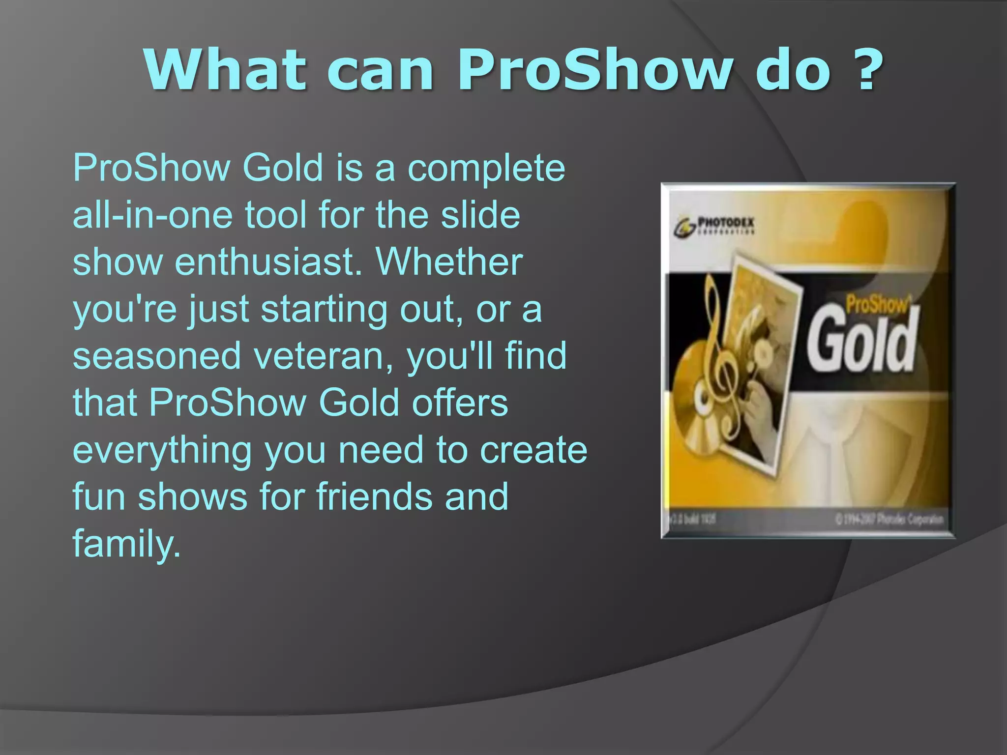  What can ProShow do ?ProShow Gold is a complete all-in-one tool for the slide show enthusiast. Whether you're just starting out, or a seasoned veteran, you'll find that ProShow Gold offers everything you need to create fun shows for friends and family.