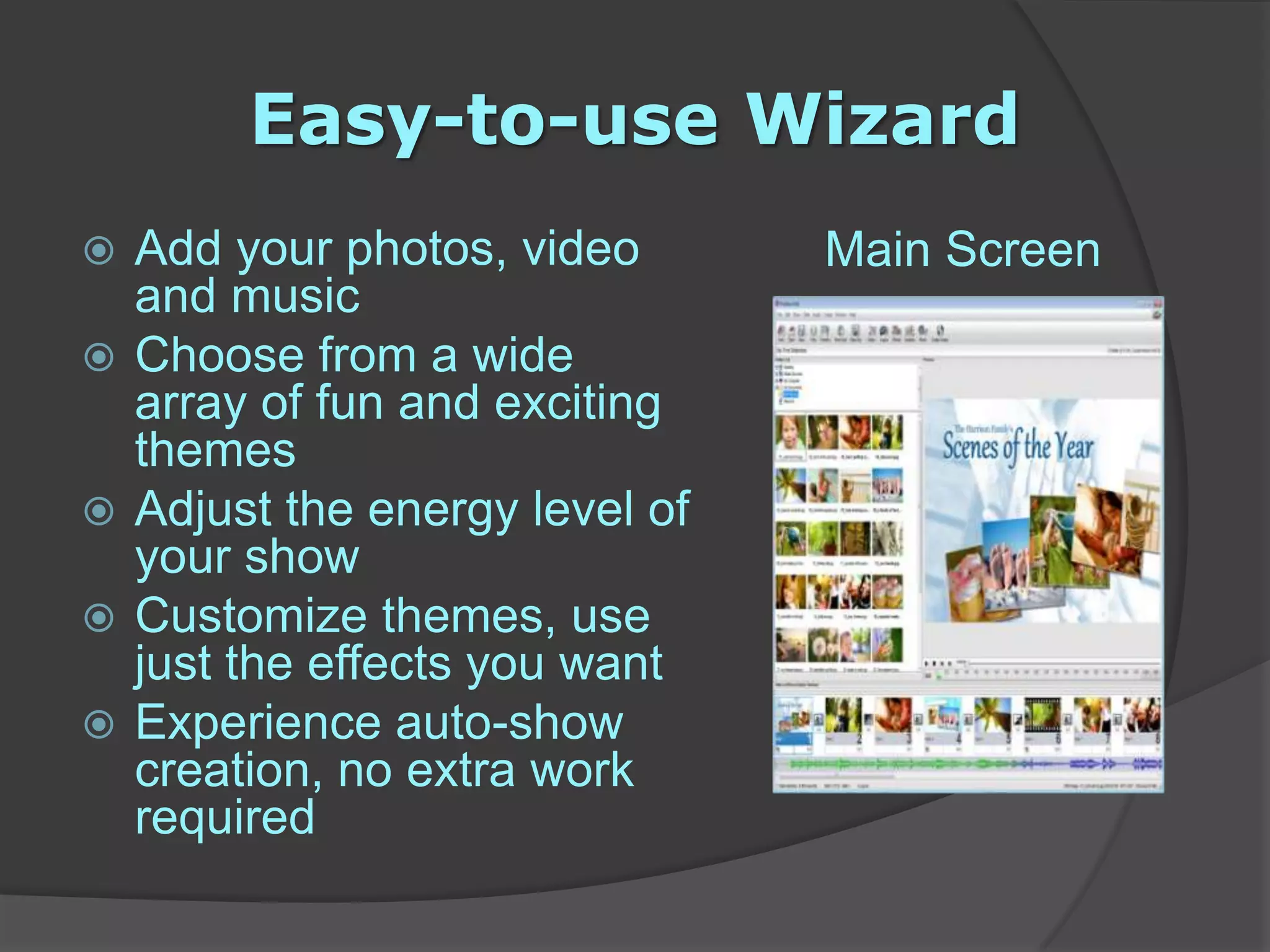 Easy-to-use WizardMain ScreenAdd your photos, video and music Choose from a wide array of fun and exciting themes Adjust the energy level of your show Customize themes, use just the effects you want Experience auto-show creation, no extra work required 
