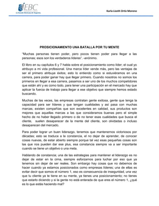 Karla Lizeth Ortiz Moreno
PROSICIONAMIENTO UNA BATALLA POR TU MENTE
“Muchas personas tienen poder, pero pocos tienen poder para llegar a las
personas; esos son los verdaderos líderes”. -anónimo.
El libro en su capítulos 6 y 7 habla sobre el posicionamiento como líder; el cual yo
atribuyo a mi vida profesional. Una marca líder vende más, pero las ventajas de
ser el primero atribuye éxitos; esto lo entiendo como si estuviéramos en una
carrera, para poder ganar hay que llegar primero. Cuando nosotros no somos los
primeros en llegar a esa carrera, pasamos a ser uno de los muchos competidores
que están ahí y es como todo, para tener una participación en el mercado hay que
aplicar la fuerza de trabajo para llegar a ese objetivo que siempre hemos estado
buscando.
Muchas de las veces, las empresas contratan gente exitosa, gente que tenga la
capacidad para ser líderes y que tengan cualidades y así pasa con muchas
marcas; existen compañías que son excelentes en calidad, sus productos son
mejores que aquellas marcas a las que consideramos buenas pero el simple
hecho de no haber llegado primero o de no tener esas cualidades que busca el
cliente, suelen desaparecer de la mente del cliente, son olvidadas o incluso
desaparecen del mercado.
Para poder lograr un buen liderazgo, tenemos que mantenernos victoriosos por
décadas; esto se traduce a la constancia, el no dejar de aprender, de conocer
cosas nuevas, de estar abierto siempre porque tal vez esas pequeñas cosas son
las que nos pueden dar ese plus, esa constancia siempre va a ser importante
cuando se tiene un objetivo o una meta.
Hablando de constancia; una de las estrategias para mantener el liderazgo es no
dejar de estar en la cima, siempre esforzarnos para luchar por eso que ya
tenemos sin dejar de ser reales. Son embargo hay cosas que no debemos de
hacer cuando ya estamos posicionados como empresas líderes; una de ellas es
evitar decir que somos el número 1, eso es consecuencia de inseguridad, una vez
que tu cliente ya te tiene en su mente, ya tienes una posicionamiento; no tienes
que estarlo diciendo y si la gente no está enterada de que eres el número 1, ¿qué
es lo que estás haciendo mal?
 