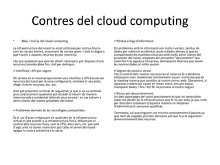 Contres del cloud computing
•     Abús i mal ús del cloud computing                                 • Pèrdua o fuga d'informació

La infraestructura del núvol ha estat utilitzada per motius foscos      Els problemes amb la informació són molts i variats: pèrdua de
com les xarxes botnet, enviament de correu spam. I això és degut a      dades per esborrat accidental, accés a dades alienes ja que es
que l'accés a aquests recursos és poc restrictiu.                       comparteixen els mateixos recursos amb molts altres clients del
                                                                        proveïdor del núvol, empleats del proveïdor "descontents" que
I és que qualsevol que posi els diners necessaris pot disposar d'uns    volen fer-li la jugada a l'empresa, delinqüents diversos que venen
recursos considerables fins i tot per delinquir.                        les nostres dades al millor postor.
• Interfícies i API poc segurs                                          • Segrest de sessió o servei
                                                                        Tot el control dels nostres recursos en el núvol es fa a distància
Els serveis en el núvol proporcionen una interfície o API d'accés als   mitjançant unes credencials (normalment usuari i contrasenya) de
recursos del núvol per la seva configuració, conèixer el seu estat,     la mateixa manera que accedim al nostre correu web. Òbviament, si
afegir i treure recursos, etc. etc.                                     aquestes credencials cauen en males mans, ens pot espiar,
                                                                        manipular dades, i fins i tot fer la persiana al nostre negoci.
Això pot presentar un forat de seguretat, ja que si no es controla
prou pràcticament qualsevol pot accedir al núvol i de manera            • Riscos per desconeixement
intencionada o accidental tallar els seus serveis i en cas extrem a     Un dels avantatges del núvol precisament és que no necessitem
altres clients del mateix proveïdor del núvol.                          saber els detalls de la infraestructura que hi ha per sota, ja que molt
                                                                        per descobrir estalviant d'aquesta manera en despeses
                                                                        d'administració i personal qualificat.
• Problemes derivats de les tecnologies compartides
                                                                        Tanmateix, cal que tinguem uns mínims coneixements d'aquests ja
És el cas d'atacs mitjançant els quals des de la infraestructura        que hem de vegades prendre decisions pel que fa a la seguretat i
virtual es pot accedir a la infraestructura física. Mitjançant el       dimensionament dels recursos
control dels recursos físics, com la CPU, discs durs, etc. per part
d'algú amb no bones intencions pot tallar el servei del núvol i
apagar la nostra presència a la xarxa.
 
