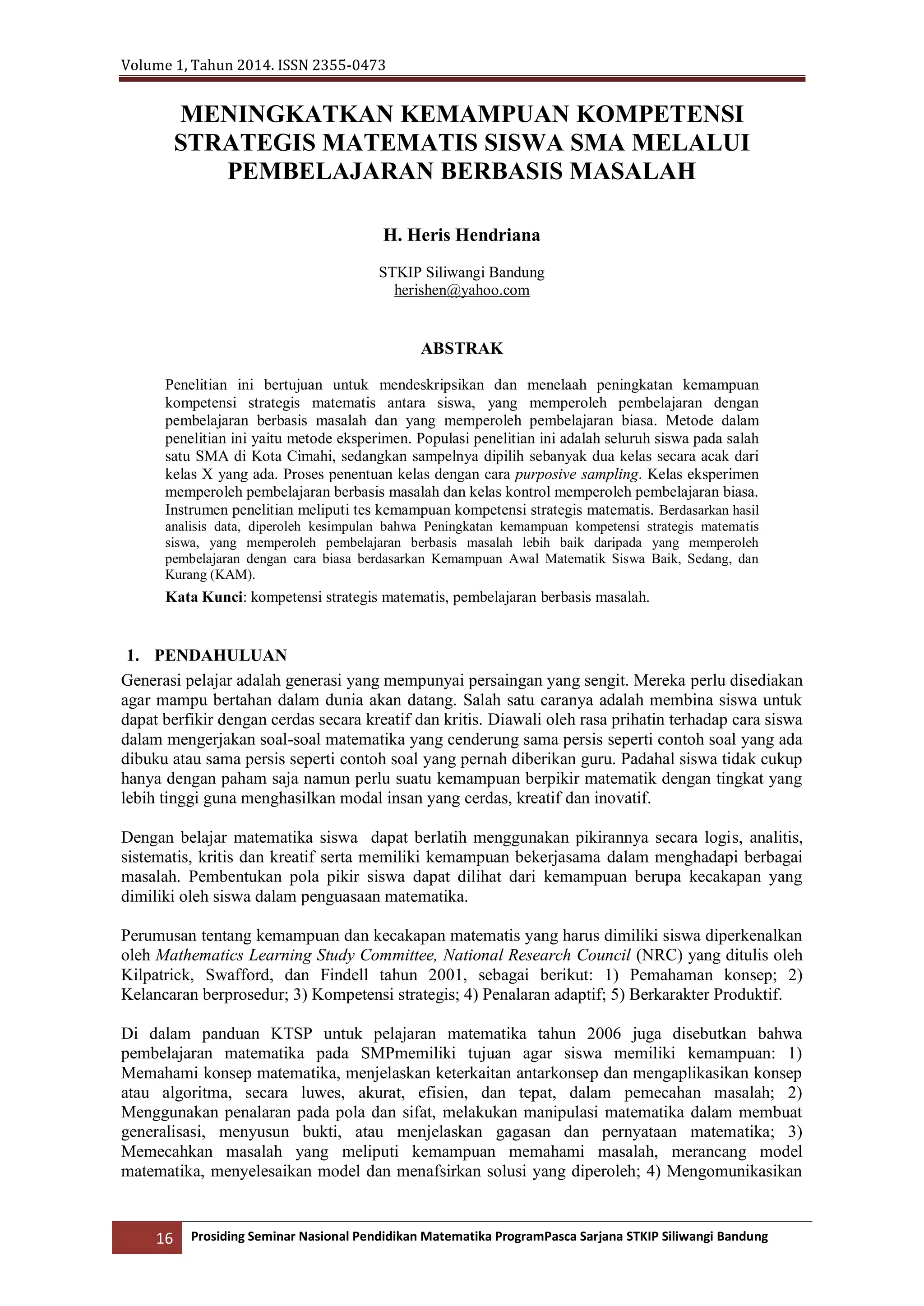 Volume 1, Tahun 2014. ISSN 2355-0473
16 Prosiding Seminar Nasional Pendidikan Matematika ProgramPasca Sarjana STKIP Siliwangi Bandung
MENINGKATKAN KEMAMPUAN KOMPETENSI
STRATEGIS MATEMATIS SISWA SMA MELALUI
PEMBELAJARAN BERBASIS MASALAH
H. Heris Hendriana
STKIP Siliwangi Bandung
herishen@yahoo.com
ABSTRAK
Penelitian ini bertujuan untuk mendeskripsikan dan menelaah peningkatan kemampuan
kompetensi strategis matematis antara siswa, yang memperoleh pembelajaran dengan
pembelajaran berbasis masalah dan yang memperoleh pembelajaran biasa. Metode dalam
penelitian ini yaitu metode eksperimen. Populasi penelitian ini adalah seluruh siswa pada salah
satu SMA di Kota Cimahi, sedangkan sampelnya dipilih sebanyak dua kelas secara acak dari
kelas X yang ada. Proses penentuan kelas dengan cara purposive sampling. Kelas eksperimen
memperoleh pembelajaran berbasis masalah dan kelas kontrol memperoleh pembelajaran biasa.
Instrumen penelitian meliputi tes kemampuan kompetensi strategis matematis. Berdasarkan hasil
analisis data, diperoleh kesimpulan bahwa Peningkatan kemampuan kompetensi strategis matematis
siswa, yang memperoleh pembelajaran berbasis masalah lebih baik daripada yang memperoleh
pembelajaran dengan cara biasa berdasarkan Kemampuan Awal Matematik Siswa Baik, Sedang, dan
Kurang (KAM).
Kata Kunci: kompetensi strategis matematis, pembelajaran berbasis masalah.
1. PENDAHULUAN
Generasi pelajar adalah generasi yang mempunyai persaingan yang sengit. Mereka perlu disediakan
agar mampu bertahan dalam dunia akan datang. Salah satu caranya adalah membina siswa untuk
dapat berfikir dengan cerdas secara kreatif dan kritis. Diawali oleh rasa prihatin terhadap cara siswa
dalam mengerjakan soal-soal matematika yang cenderung sama persis seperti contoh soal yang ada
dibuku atau sama persis seperti contoh soal yang pernah diberikan guru. Padahal siswa tidak cukup
hanya dengan paham saja namun perlu suatu kemampuan berpikir matematik dengan tingkat yang
lebih tinggi guna menghasilkan modal insan yang cerdas, kreatif dan inovatif.
Dengan belajar matematika siswa dapat berlatih menggunakan pikirannya secara logis, analitis,
sistematis, kritis dan kreatif serta memiliki kemampuan bekerjasama dalam menghadapi berbagai
masalah. Pembentukan pola pikir siswa dapat dilihat dari kemampuan berupa kecakapan yang
dimiliki oleh siswa dalam penguasaan matematika.
Perumusan tentang kemampuan dan kecakapan matematis yang harus dimiliki siswa diperkenalkan
oleh Mathematics Learning Study Committee, National Research Council (NRC) yang ditulis oleh
Kilpatrick, Swafford, dan Findell tahun 2001, sebagai berikut: 1) Pemahaman konsep; 2)
Kelancaran berprosedur; 3) Kompetensi strategis; 4) Penalaran adaptif; 5) Berkarakter Produktif.
Di dalam panduan KTSP untuk pelajaran matematika tahun 2006 juga disebutkan bahwa
pembelajaran matematika pada SMPmemiliki tujuan agar siswa memiliki kemampuan: 1)
Memahami konsep matematika, menjelaskan keterkaitan antarkonsep dan mengaplikasikan konsep
atau algoritma, secara luwes, akurat, efisien, dan tepat, dalam pemecahan masalah; 2)
Menggunakan penalaran pada pola dan sifat, melakukan manipulasi matematika dalam membuat
generalisasi, menyusun bukti, atau menjelaskan gagasan dan pernyataan matematika; 3)
Memecahkan masalah yang meliputi kemampuan memahami masalah, merancang model
matematika, menyelesaikan model dan menafsirkan solusi yang diperoleh; 4) Mengomunikasikan
 