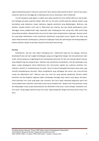 Prosiding Seminar Nasional “Peran STISIP Widuri dalam Pemberdayaan Masyarakat:
Pemberdayaan Masyarakat Berbasis Ekologi dan Kesejahteraan Sosial”
ISBN: 978-602-70283-1-9. Jakarta: PPPM-STISIP Widuri. Cetakan I, Februari 2015 9
negara berkembang seperti Indonesia) rusak parah? Jelas ada bias dalam pemikiran Barat. Jakarta maju pesat,
sementara daerah lain tertinggal dan sumberdaya alam hancur berantakan. Jelas ini tidak adil.
Inti dari penjelasan pada bagian ini adalah, kita selaku peneliti kini harus melihat lebih luas inter-koneksi
dari berbagai persoalan yang kita hadapi. Lebih dari itu, kita perlu sensitif pada ada tidaknya dimensi yang
berimplikasi pada kebutuhan respon teknokrasi (agenda penelitian) yang dikembangkan. Berbicara soal
keadilan, menjadi semakin rumit saat ini. Maksudnya dan misalnya, bisa saja terjadi pembangunan justru
melanggar prinsip penghormatan bagi masyarakat adat. Pembangunan bias orang kota, tidak sensitif bagi
penyandang disabilitas. Memperhatikan kaum buruh tetapi tidak memperhatikan lingkungan. Banyak contoh
lain yang dapat dikemukakan untuk menjelaskan diskoherensi yang dapat muncul. Apakah ada solusi yang
dapat mempertemukan pembangunan, pelestarian lingkungan hidup dan perlindungan hak kewarganegaraan
berbasis identitas warga? Ini persoalan yang harus kita bahas bersama lagi.
Penutup
Kompleksitas, nilai dan masa depan memegang kunci keberhasilan bagi dua hal sekaligus. Rumusan
kontemplatif akan arah dan langkah kelembagaan perguruan tinggi terkait dengan nilai dan pemahaman akan
sistem dimana perguruan tinggi bergerak dan melaksanakan perannya. Visi dan misi menjadi sebuah imajinasi
yang mengikat bagi kita warga kampus. Demikian pula, pemahaman kompleksitas, nilai dan pandangan masa
depan sangat berpengaruh dalam keberhasilan kita merumuskan agenda dan substansi penelitian kita.
Indonesia memiliki ciri kompleksitasnya tersendiri. Situasi di daerah (kabupaten-kecamatan-desa) tentu juga
memiliki kompleksitasnya tersendiri. Dalam kompleksitas yang melingkupi kita semua, apa rumus-formula
sukses dan keberhasilan kita? Menurut saya, dua unsur lain yang menjadi jawabannya. Pertama adalah
komitmen nilai dan kapasitas organisasi dalam membangun kerangka kerja menuju masa depan, the future.
Inilah kontribusi ilmu sosial yang dapat saya rumuskan. Kita harus dapat menjawab bagaimana peran dan
kriteria keberhasilan penelitian sosial lewat semua karya akademik kita. Apakah hasil hasil penelitian cukup
dan dibayangkan hanya sampai dipresentasikan dan diterbitkan? Kita semua concern dengan kedudukan ilmu
ilmu sosial. Hanya dengan demikian karya ilmu sosial dapat disejajarkan dengan hasil karya teman teman ilmu
alam.
 