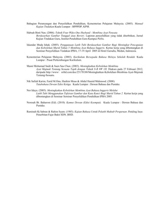 Bahagian Perancangan dan Penyelidikan Pendidikan, Kementerian Pelajaran Malaysia. (2005). Manual
        Kajian Tindakan.Kuala Lumpur : BPPPDP, KPM.

Habsah Binti Nan. (2006). Teknik Four Wifes One Husband : Membina Ayat Penyata
        Berdasarkan Gambar Tunggal atau Bersiri. Laporan penyelidikan yang tidak diterbitkan, Jurnal
        Kajian Tindakan Guru, Institut Pendidikan Guru Kampus Perlis.

Iskandar Muda Ishak. (2005). Penggunaan Latih Tubi Berdasarkan Gambar Bagi Meningkat Pencapaian
        dan Kebolehan Murid Tahun 5 Membina Ayat Bahasa Inggeris. Kertas kerja yang dibentangkan di
        Seminar Penyelidikan Tindakan IPBA, 17-19 April 2005 di Hotel Garudia, Medan, Indonesia.

Kementerian Pelajaran Malaysia. (2003). Kurikulum Bersepadu Bahasa Melayu Sekolah Rendah. Kuala
       Lumpur : Pusat Perkembangan Kurikulum.

Masni Mohamad Saidi & Suen Sau Chun. (2003). Meningkatkan Kebolehan Membina
       Ayat Majmuk Tentang Sesuatu Topik dengan Teknik S-R 8W 1H. Diakses pada 27 Februari 2012,
       daripada http://www/. sribd.com/doc/25170188/Meningkatkan-Kebolehan-Membina-Ayat-Majmuk
       Tentang-Sesuatu.

Nik Safiah Karim, Farid M.Onn, Hashim Musa & Abdul Hamid Mahmood. (2008).
         Tatabahasa Dewan Edisi Ketiga. Kuala Lumpur : Dewan Bahasa dan Pustaka.

Nor Idayu. (2005). Meningkatkan Kebolehan Membina Ayat Bahasa Inggeris Melalui
        Latih Tubi Menggunakan Tafsiran Gambar dan Kata Kunci Bagi Murid Tahun 2. Kertas kerja yang
        dibentangkan di Seminar Seminar Penyelidikan Pendidikan IPBA 2005.

Noresah Bt. Baharom (Ed). (2010). Kamus Dewan (Edisi Keempat). Kuala Lumpur : Dewan Bahasa dan
        Pustaka.

Raminah Hj Sabran & Rahim Syam. (1985). Kajian Bahasa Untuk Pelatih Maktab Perguruan. Petaling Jaya:
       Penerbitan Fajar Bakti SDN. BHD.
 