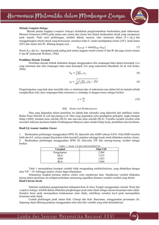 206
206
Metode Complete linkage
Metode pautan lengkap (complete linkage) melakukan pengelompokkan berdasarkan jarak maksimum.
Menurut Simamora (2005) jarak antara satu cluster dan cluster lain diukur berdasarkan obyek yang mempunyai
jarak terjauh. Pada awal perhitungan, terlebih dahulu mencari nilai minimum dalam 𝐷 = {𝑑𝑖𝑗} dan
menggabungkan obyek-obyek yang bersesuaian, misalnya 𝑈dan 𝑉, untuk mendapatkan cluster (𝑈𝑉). Jarak antara
(𝑈𝑉) dan cluster lain 𝑊, dihitung dengan cara :
𝑑(𝑈𝑉)𝑊 = max{𝑑 𝑈𝑊, 𝑑 𝑉𝑊} (7)
Disini dUW dan dUV merupakan jarak paling jauh antara anggota cluster-cluster 𝑈 dan 𝑊 dan juga cluster-cluster
𝑉 dan 𝑊 (Johnson& Wichern, 1996).
Pemilihan Metode Terbaik
Pemilihan metode terbaik dilakukan dengan menggunakan nilai simpangan baku dalam kelompok (sw)
yang minimum dan nilai simpangan baku antar kelompok (sb) yang maksimum (Barakbah Ali & Arai Kohei,
2004).
𝑆 𝑤 =
1
𝑘
∑ 𝑠 𝑘
𝐾
𝑘=1 (8)
𝑠 𝑏 = √
1
𝐾−1
∑ (𝑥̅ 𝑘 − 𝑋̅)2𝑛
𝑘=1 (9)
Pengelompokan yang baik akan memiliki nilai sw minimum dan sb maksimum atau dalam hal ini metode terbaik
menghasilkan nilai rasio simpangan baku minimum sw terhadap sb dengan rumus sebagai berikut:
𝑠 =
𝑠 𝑤
𝑠 𝑏
(10)
XIII. HASIL DAN PEMBAHASAN
Data yang digunakan dalam penelitian ini adalah data sekunder yang diperoleh dari publikasi online
Badan Pusat Statistik di web bps.jateng.co.id. Data yang digunakan yaitu pendapatan perkapita, angka harapan
hidup (AHH), harapan lama sekolah (HLS), dan rata-rata lama sekolah (RLS). Variable-variabel tersebut telah
mewakili indicator penilaian Indeks Pembangunan Manusia yakni standar hidup layak, pendidikan dan kesehatan.
Hasil Uji Asumsi Analisis Cluster
1. Berdasarkan perhitungan menggunakan SPSS 20, diperoleh nilai KMO sebesar 0,816. Nilai KMO tersebut
lebih dari 0,5, artinya sampel dinyatakan telah mewakili populasi sehingga layak untuk dilakukan analisis cluster.
2. Berdasarkan perhitungan menggunakan SPSS 20, nilai-nilai VIF dari masing-masing variabel sebagai
berikut:
TABEL 1. HASIL UJI MULTIKOLINIERITAS
Variabel Nilai VIF
Pengeluaran 2,984
HLS 7,475
AHH 1,923
RLS 7,094
Tabel 1 menunjukkan keempat variable tidak mengandung multikolinieritas, yang dibuktikan dengan
nilai VIF < 10. Sehingga analisis cluster dapat dilanjutkan.
Selanjutnya langkah pertama analisis cluster yaitu standarisasi data. Standarisasi variabel dilakukan
karena dalam penelitian ini terdapat perbedaan satuanyang signifikan diantara variabel-variabel yang diteliti.
Hasil Ukuran Jarak
Sebelum melakukan pengelompokan kabupaten/kota di Jawa Tengah menggunakan metode Ward dan
complete linkage, terlebih dahulu dilakukan penghitungan jarak antar objek sebagai ukuran kesamaan antar objek.
Semakin besar jarak menunjukkan ketaksamaan antar objek, sebaliknya semakin kecil jarak menunjukkan
kesamaan antar objek.
Contoh perhitungan jarak antara Kab. Cilacap dan Kab. Banyumas, menggunakan persamaan (4).
Sepasang objek dihitung jaraknya menggunakan nilai-nilai dari variable yang telah distandarisasi.
 