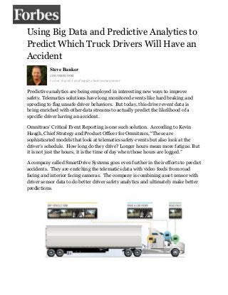 Using Big Data and Predictive Analytics to
Predict Which Truck Drivers Will Have an
Accident
Steve Banker
CONTRIBUTOR
I cover logistics and supply chain management.
Predictive analytics are being employed in interesting new ways to improve
safety. Telematics solutions have long monitored events like hard braking and
speeding to flag unsafe driver behaviors. But today, this driver event data is
being enriched with other data streams to actually predict the likelihood of a
specific driver having an accident.
Omnitracs’ Critical Event Reporting is one such solution. According to Kevin
Haugh, Chief Strategy and Product Officer for Omnitracs, “These are
sophisticated models that look at telematics safety events but also look at the
driver’s schedule. How long do they drive? Longer hours mean more fatigue. But
it is not just the hours, it is the time of day when those hours are logged.”
A company called SmartDrive Systems goes even further in their efforts to predict
accidents. They are enriching the telematics data with video feeds from road
facing and interior facing cameras. The company is combining asset sensor with
driver sensor data to do better driver safety analytics and ultimately make better
predictions.
 