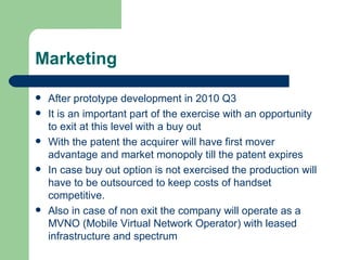 Marketing After prototype development in 2010 Q3 It is an important part of the exercise with an opportunity to exit at this level with a buy out With the patent the acquirer will have first mover advantage and market monopoly till the patent expires In case buy out option is not exercised the production will have to be outsourced to keep costs of handset competitive. Also in case of non exit the company will operate as a MVNO (Mobile Virtual Network Operator) with leased infrastructure and spectrum 