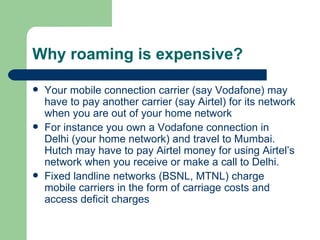Why roaming is expensive? Your mobile connection carrier (say Vodafone) may have to pay another carrier (say Airtel) for its network when you are out of your home network For instance you own a Vodafone connection in Delhi (your home network) and travel to Mumbai. Hutch may have to pay Airtel money for using Airtel’s network when you receive or make a call to Delhi. Fixed landline networks (BSNL, MTNL) charge mobile carriers in the form of carriage costs and access deficit charges 