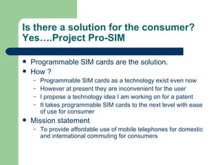 Is there a solution for the consumer? Yes….Project Pro-SIM Programmable SIM cards are the solution. How ? Programmable SIM cards as a technology exist even now However at present they are inconvenient for the user I propose a technology idea I am working on for a patent It takes programmable SIM cards to the next level with ease of use for consumer  Mission statement  To provide affordable use of mobile telephones for domestic and international commuting for consumers 