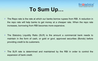 To Sum Up…
   The Repo rate is the rate at which our banks borrow rupees from RBI. A reduction in
    the repo rate will help banks to get money at a cheaper rate. When the repo rate
    increases, borrowing from RBI becomes more expensive.



   The Statutory Liquidity Ratio (SLR) is the amount a commercial bank needs to
    maintain in the form of cash, or gold or govt. approved securities (Bonds) before
    providing credit to its customers.



   The SLR rate is determined and maintained by the RBI in order to control the
    expansion of bank credit.
 