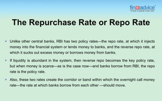 The Repurchase Rate or Repo Rate

   Unlike other central banks, RBI has two policy rates—the repo rate, at which it injects
    money into the financial system or lends money to banks, and the reverse repo rate, at
    which it sucks out excess money or borrows money from banks.
   If liquidity is abundant in the system, then reverse repo becomes the key policy rate,
    but when money is scarce—as is the case now—and banks borrow from RBI, the repo
    rate is the policy rate.
   Also, these two rates create the corridor or band within which the overnight call money
    rate—the rate at which banks borrow from each other —should move.
 