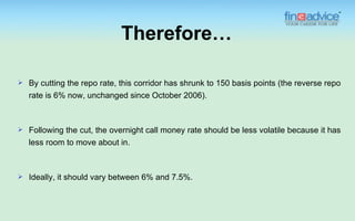 Therefore…

   By cutting the repo rate, this corridor has shrunk to 150 basis points (the reverse repo
    rate is 6% now, unchanged since October 2006).



   Following the cut, the overnight call money rate should be less volatile because it has
    less room to move about in.



   Ideally, it should vary between 6% and 7.5%.
 