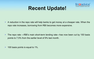 Recent Update!

   A reduction in the repo rate will help banks to get money at a cheaper rate. When the
    repo rate increases, borrowing from RBI becomes more expensive.



   The repo rate —RBI’s main short-term lending rate—has now been cut by 150 basis
    points to 7.5% from the earlier level of 9% last month.



   100 basis points is equal to 1%.
 