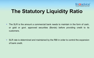 The Statutory Liquidity Ratio

   The SLR is the amount a commercial bank needs to maintain in the form of cash,
    or gold or govt. approved securities (Bonds) before providing credit to its
    customers.



   SLR rate is determined and maintained by the RBI in order to control the expansion
    of bank credit.
 