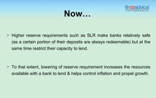 Now…

   Higher reserve requirements such as SLR make banks relatively safe
    (as a certain portion of their deposits are always redeemable) but at the
    same time restrict their capacity to lend.



   To that extent, lowering of reserve requirement increases the resources
    available with a bank to lend & helps control inflation and propel growth.
 