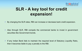 SLR - A key tool for credit
                     expansion!
   By changing the SLR rates, RBI can increase or decrease bank credit expansion.



   Also through SLR, RBI compels the commercial banks to invest in government
    securities like Government bonds.



   If any Indian Bank fails to maintain the required level of Statutory Liquidity Ratio,
    then it becomes liable to pay a penalty to the RBI.
 