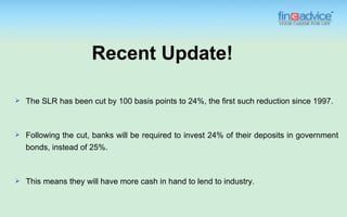 Recent Update!

   The SLR has been cut by 100 basis points to 24%, the first such reduction since 1997.



   Following the cut, banks will be required to invest 24% of their deposits in government
    bonds, instead of 25%.



   This means they will have more cash in hand to lend to industry.
 
