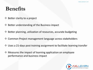 Benefits
 Better clarity to a project
 Better understanding of the Business impact
 Better planning, utilization of resources, accurate budgeting
 Common Project management language across stakeholders
 Uses a 21-days post training assignment to facilitate learning transfer
 Measures the impact of learning application on employee
performance and business impact
 