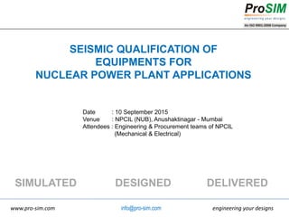 engineering your designswww.pro-sim.com
SIMULATED DESIGNED DELIVERED
info@pro-sim.com
SEISMIC QUALIFICATION OF
EQUIPMENTS FOR
NUCLEAR POWER PLANT APPLICATIONS
Date : 10 September 2015
Venue : NPCIL (NUB), Anushaktinagar - Mumbai
Attendees : Engineering & Procurement teams of NPCIL
(Mechanical & Electrical)
 