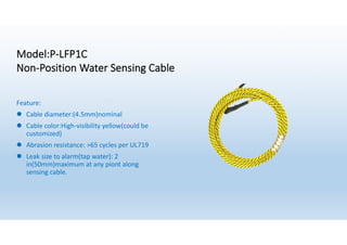Model:P-LFP1C
Non-Position Water Sensing Cable
Feature:
l Cable diameter:(4.5mm)nominal
l Cable color:High-visibility yellow(could be
customized)
l Abrasion resistance: >65 cycles per UL719
l Leak size to alarm(tap water): 2
in(50mm)maximum at any piont along
sensing cable.
 