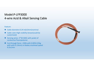 Model:P-LFP3000
4-wire Acid & Alkali Sensing Cable
Feature:
l Cable diameter:0.24 in(6.0mm)nominal
l Cable color:High-visibility brown(could be
customized)
l Sensing wires: 2*30 AWG with jacket of
conductive fluoropolymer
l Cut-through force: >50Ib with 0.005(>22kg
with with 0.13mm) in blade;crosshead speed
0.2in/min
 