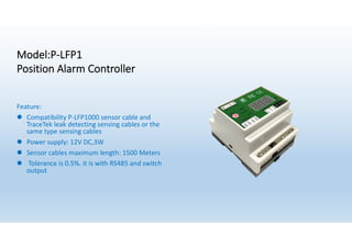 Model:P-LFP1
Position Alarm Controller
Feature:
l Compatibility P-LFP1000 sensor cable and
TraceTek leak detecting sensing cables or the
same type sensing cables
l Power supply: 12V DC,3W
l Sensor cables maximum length: 1500 Meters
l Tolerance is 0.5%. it is with RS485 and switch
output
 