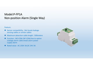 Model:P-FP1A
Non-position Alarm (Single Way)
Feature:
l Sensor compatibility : Not locate leakage
sensing cables or similar cables
l Maximum detection cable length : 500meters
l Function : NO-COM /NF-COM,free to option
Leakage alarm cable break alarm power
supply alarm
l Rated value : AC 250V 3A,DC 24V 3A
 