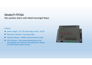 Model:P-FPC6A
Non position Alarm with Metal Housing(4 Ways)
Feature:
l power supply : DC 12V operating current : ≤0.1A
l Detection Channel : 4 sensing cable
l Interface Means : RS485 communication mode
l LED indicator : One power(power,green) four
alarms(ALM,red) operate normally,power always
on,”ALM”flashes when alarms
 