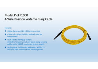 Model:P-LFP1000
4-Wire Position Water Sensing Cable
Feature:
l Cable diameter:0.24 in(6.0mm)nominal
l Cable color:High-visibility yellow(could be
customized)
l Leak size to alarm(tap water):
2in(50mm)maximum at any piont along sensing
cable ,up to 5000 ft maximum system length.
l Drying time: Cable dries and resets within 15
seconds after removal from standing water
 