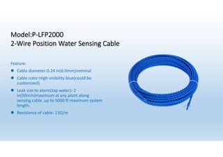 Model:P-LFP2000
2-Wire Position Water Sensing Cable
Feature:
l Cable diameter:0.24 in(6.0mm)nominal
l Cable color:High-visibility blue(could be
customized)
l Leak size to alarm(tap water): 2
in(50mm)maximum at any piont along
sensing cable ,up to 5000 ft maximum system
length.
l Resistance of cable: 13Ω/m
 