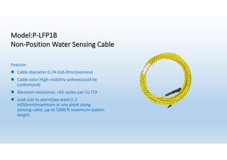 Model:P-LFP1B
Non-Position Water Sensing Cable
Feature:
l Cable diameter:0.24 in(6.0mm)nominal
l Cable color:High-visibility yellow(could be
customized)
l Abrasion resistance: >65 cycles per UL719
l Leak size to alarm(tap water): 2
in(50mm)maximum at any piont along
sensing cable ,up to 5000 ft maximum system
length.
 