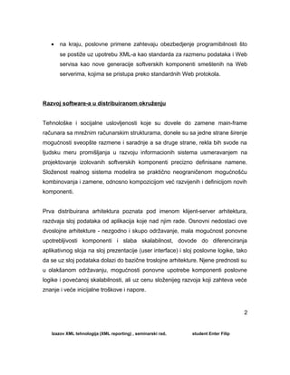 • na kraju, poslovne primene zahtevaju obezbedjenje programibilnosti što
se postiže uz upotrebu XML-a kao standarda za razmenu podataka i Web
servisa kao nove generacije softverskih komponenti smeštenih na Web
serverima, kojima se pristupa preko standardnih Web protokola.
Razvoj software-a u distribuiranom okruženju
Tehnološke i socijalne uslovljenosti koje su dovele do zamene main-frame
računara sa mrežnim računarskim strukturama, donele su sa jedne strane širenje
mogućnosti sveopšte razmene i saradnje a sa druge strane, rekla bih svode na
ljudsku meru promišljanja u razvoju informacionih sistema usmeravanjem na
projektovanje izolovanih softverskih komponenti precizno definisane namene.
Složenost realnog sistema modelira se praktično neograničenom mogućnošću
kombinovanja i zamene, odnosno kompozicijom već razvijenih i definicijom novih
komponenti.
Prva distribuirana arhitektura poznata pod imenom klijent-server arhitektura,
razdvaja sloj podataka od aplikacija koje nad njim rade. Osnovni nedostaci ove
dvoslojne arhitekture - nezgodno i skupo održavanje, mala mogućnost ponovne
upotrebljivosti komponenti i slaba skalabilnost, dovode do diferenciranja
aplikativnog sloja na sloj prezentacije (user interface) i sloj poslovne logike, tako
da se uz sloj podataka dolazi do bazične troslojne arhitekture. Njene prednosti su
u olakšanom održavanju, mogućnosti ponovne upotrebe komponenti poslovne
logike i povećanoj skalabilnosti, ali uz cenu složenijeg razvoja koji zahteva veće
znanje i veće inicijalne troškove i napore.
Izazov XML tehnologija (XML reporting) , seminarski rad, student Enter Filip
2
 