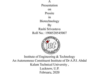 A
Presentation
on
Prosite
in
Biotechnology
By
Rashi Srivastava
Roll No.: 1900520545007
Institute of Engineering & Technology
An Autonomous Constituent Institute of Dr A.P.J. Abdul
Kalam Technical University ,
Lucknow, U.P.
February, 2020
 