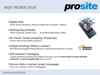 WEB TRENDS 2010 www.prosite.be Mobile Web 3G/4G, iPhone, BlackBerry, Android, Google Phone, Windows 7 Mobile, Mashups/Social Media Twitter, Facebook, LinkedIn, Buss,  Social Media Optimisation (SMO) De Cloud, Cloud-computing, Virtualisatie Amazon Web Services (AWS), Rackspace, Analytics/testing (Meten is weten) MVT/AB testing (Google Website Optimizer, Visual Website Optimizer, kenavo) SEO constant in beweging  Google definieert de kwaliteit van zoeken als het geven van het  meest exacte en meest relevante  antwoord  in de  kortst mogelijke tijd : time-to-result.   Site-less Web  of  Internet zonder homepages Favors.me, Posterous, Tumblr (tumblogging) 