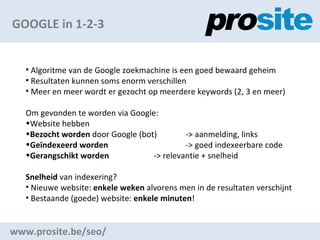 GOOGLE in 1-2-3 www.prosite.be/seo/ Algoritme van de Google zoekmachine is een goed bewaard geheim Resultaten kunnen soms enorm verschillen Meer en meer wordt er gezocht op meerdere keywords (2, 3 en meer) Om gevonden te worden via Google: Website hebben Bezocht worden  door Google (bot)  -> aanmelding, links Ge?ndexeerd worden  -> goed indexeerbare code Gerangschikt worden  -> relevantie + snelheid Snelheid  van indexering? Nieuwe website:  enkele weken  alvorens men in de resultaten verschijnt Bestaande (goede) website:  enkele minuten ! 