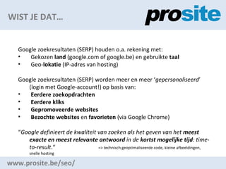 WIST JE DAT www.prosite.be/seo/ Google zoekresultaten (SERP) houden o.a. rekening met: Gekozen  land  (google.com of google.be) en gebruikte  taal Geo- lokatie  (IP-adres van hosting) Google zoekresultaten (SERP) worden meer en meer  gepersonaliseerd  (login met Google-account!) op basis van: Eerdere zoekopdrachten Eerdere kliks Gepromoveerde websites Bezochte websites  en  favorieten  (via Google Chrome)  Google definieert de kwaliteit van zoeken als het geven van het  meest exacte en meest relevante antwoord  in de  kortst mogelijke tijd : time-to-result.    => technisch geoptimaliseerde code, kleine afbeeldingen, snelle hosting 