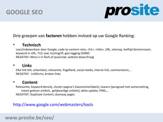GOOGLE SEO www.prosite.be/seo/ Drie groepen van  factoren  hebben invloed op uw Google Ranking: Technisch Lees/indexeerbaar door Google, code-to-content ratio, <h1>, <title>, URL, sitemap, leeftijd domeinnaam,  keyword in URL, TLD, taal, hosting/IP, geo-tagging (ICBM) NEGATIEF: Menus in flash of javascript, website down/traag Links Elke link telt, ankertekst, relevantie, PageRank, social media, interne link, commentaren, NEGATIEF:  Linkfarms, broken links Content Relevantie, keyword density, cluster-paginas (taxonomie/labels), teasers (paragraaf met samenvatting, meest gelezen artikels,  gelijkaardige artikels), delta-update, PING, NEGATIEF: Duplicate Content, doorway pages http://www.google.com/webmasters/tools   