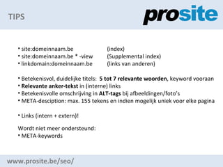 TIPS www.prosite.be/seo/ site:domeinnaam.be (index) site:domeinnaam.be * -view (Supplemental index) linkdomain:domeinnaam.be (links van anderen) Betekenisvol, duidelijke titels:  5 tot 7 relevante woorden , keyword vooraan Relevante anker-tekst  in (interne) links Betekenisvolle omschrijving in  ALT-tags  bij afbeeldingen/fotos  META-desciption: max. 155 tekens en indien mogelijk uniek voor elke pagina Links (intern + extern)! Wordt niet meer ondersteund: META-keywords 