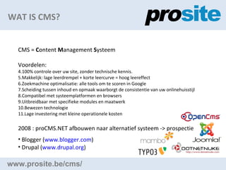 WAT IS CMS? www.prosite.be/cms/ CMS =  C ontent  M anagement  S ysteem Voordelen: 100% controle?over uw site, zonder technische kennis. Makkelijk: lage leerdrempel + korte leercurve = hoog leereffect Zoekmachine optimalisatie: alle tools om te scoren in Google Scheiding tussen inhoud en opmaak waarborgt de consistentie van uw onlinehuisstijl Compatibel?met systeemplatformen en browsers Uitbreidbaar?met specifieke modules en maatwerk Bewezen technologie Lage investering?met kleine operationele kosten 2008 : proCMS.NET afbouwen naar alternatief systeem -> prospectie Blogger ( www.blogger.com )  Drupal ( www.drupal.org )  