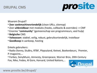 DRUPAL CMS www.prosite.be/drupal/ Waarom Drupal? Zeer zoekmachinevriendelijk  (clean URLs, sitemap) Zeer  uitbreidbaar  met modules ( hooks, callbacks & overrides ) -> CMF Enorme  community  (gemeenschap van programmeurs, veel hulp) Belgische  CMS Volwassen : stabiel, veilig, robust, gebruiksvriendelijk, instelbaar Goedkoop  in aankoop, hosting Enkele gebruikers:  Radio Donna, StuBru, RTBF, Plopsaland, Ketnet, Boekenbeurs,  Premier, P-magazine, Forbes, SonyMusic, Amnesty, Greenpeace, Warner Bros, 20th Century Fox, Nike, Fedex, Al Gore, Harvard, United Nations, 