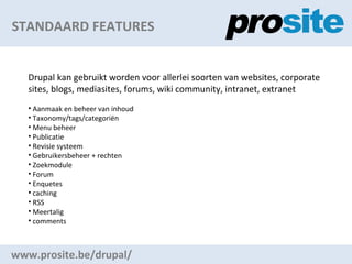 STANDAARD FEATURES www.prosite.be/drupal/ Drupal kan gebruikt worden voor allerlei soorten van websites, corporate sites, blogs, mediasites, forums, wiki community, intranet, extranet Aanmaak en beheer van inhoud Taxonomy/tags/categori?n Menu beheer Publicatie Revisie systeem Gebruikersbeheer + rechten Zoekmodule Forum Enquetes caching RSS Meertalig comments 