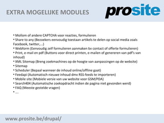 EXTRA MOGELIJKE MODULES www.prosite.be/drupal/ Mollom of andere CAPTCHA voor reacties, formulieren Share to any (Bezoekers eenvoudig toestaan artikels te delen op social media zoals Facebook, twitter,...) Webform (Eenvoudig zelf formulieren aanmaken bv contact of offerte formulieren) Print, e-mail en pdf (Buttons voor direct printen, e-mailen of genereren van pdf's van inhoud) XML Sitemap (Breng zoekmachines op de hoogte van aanpassingen op de website) Sitemap Scheduler (Bepaal wanneer de inhoud online/offline gaat) Feedapi (Automatisch nieuwe inhoud dmv RSS-feeds te importeren) Mobile site (Mobiele versie van uw website voor GSM/PDA) Search404 (Automatische zoekopdracht indien de pagina niet gevonden werd) FAQ (Meeste gestelde vragen)  . 