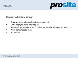 INBOX www.prosite.be Hoeveel mails krijgt u per dag? Ongewenste-mails (aanbiedingen, spam,) Onbelangrijke mails (meldingen,) Niet-werk gerelateerde mails (vrienden, familie, bijlagen, filmpjes,.) Werk gerelateerde mails Actie-mails 