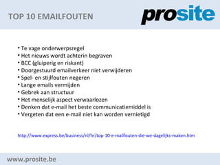 TOP 10 EMAILFOUTEN www.prosite.be Te vage onderwerpsregel Het nieuws wordt achterin begraven BCC (gluiperig en riskant) Doorgestuurd emailverkeer niet verwijderen Spel- en stijlfouten negeren Lange emails?vermijden Gebrek aan structuur Het menselijk aspect verwaarlozen Denken dat e-mail het beste communicatiemiddel is Vergeten dat een e-mail niet kan worden vernietigd http:// www.express.be/business/nl/hr/top-10-e-mailfouten-die-we-dagelijks-maken.htm   