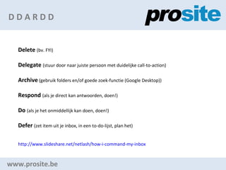 D D A R D D www.prosite.be Delete   (bv. FYI) Delegate   (stuur door naar juiste persoon met duidelijke call-to-action) Archive  (gebruik folders en/of goede zoek-functie (Google Desktop)) Respond   (als je direct kan antwoorden, doen!) Do   (als je het onmiddellijk kan doen, doen!) Defer   (zet item uit je inbox, in een to-do-lijst, plan het) http:// www.slideshare.net/netlash/how-i-command-my-inbox   