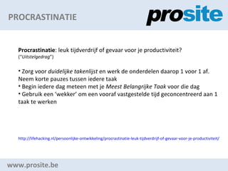PROCRASTINATIE www.prosite.be Procrastinatie : leuk tijdverdrijf of gevaar voor je productiviteit? ( Uitstelgedrag ) Zorg voor  duidelijke takenlijst  en werk de onderdelen daarop 1 voor 1 af. Neem korte pauzes tussen iedere taak Begin iedere dag meteen met je  Meest Belangrijke Taak  voor die dag Gebruik een wekker om een vooraf vastgestelde tijd geconcentreerd aan 1 taak te werken http://lifehacking.nl/persoonlijke-ontwikkeling/procrastinatie-leuk-tijdverdrijf-of-gevaar-voor-je-productiviteit/   