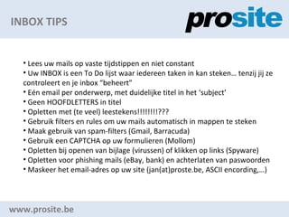 INBOX TIPS www.prosite.be Lees uw mails op vaste tijdstippen en niet constant Uw INBOX is een To Do lijst waar iedereen taken in kan steken tenzij jij ze controleert en je inbox beheert En email per onderwerp, met duidelijke titel in het subject Geen HOOFDLETTERS in titel Opletten met (te veel) leestekens!!!!!!!!??? Gebruik filters en rules om uw mails automatisch in mappen te steken Maak gebruik van spam-filters (Gmail, Barracuda) Gebruik een CAPTCHA op uw formulieren (Mollom) Opletten bij openen van bijlage (virussen) of klikken op links (Spyware) Opletten voor phishing mails (eBay, bank) en achterlaten van paswoorden Maskeer het email-adres op uw site (jan(at)proste.be, ASCII encording,) 
