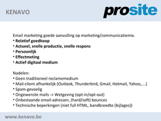 KENAVO www.kenavo.be Email marketing goede aanvulling op marketing/communicatiemix. Relatief goedkoop Actueel, snelle productie, snelle respons Persoonlijk Effectmeting Actief digitaal medium Nadelen: Geen traditioneel reclamemedium Mail-client afhankelijk (Outlook, Thunderbird, Gmail, Hotmail, Yahoo,.) Spam-gevoelig Ongewenste mails -> Wetgeving (opt-in/opt-out) Onbestaande email-adressen, (hard/soft) bounces Technische beperkingen (niet full HTML, bandbreedte (bijlages)) 